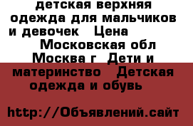 детская верхняя одежда для мальчиков и девочек › Цена ­ 100-10000 - Московская обл., Москва г. Дети и материнство » Детская одежда и обувь   